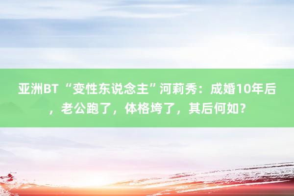 亚洲BT “变性东说念主”河莉秀：成婚10年后，老公跑了，体格垮了，其后何如？