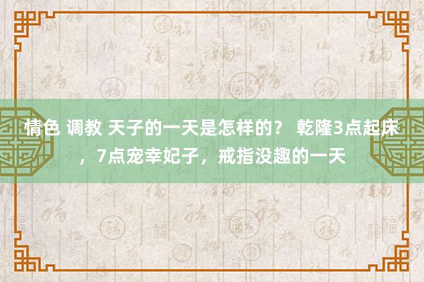 情色 调教 天子的一天是怎样的？ 乾隆3点起床，7点宠幸妃子，戒指没趣的一天