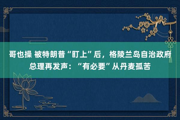 哥也操 被特朗普“盯上”后，格陵兰岛自治政府总理再发声：“有必要”从丹麦孤苦