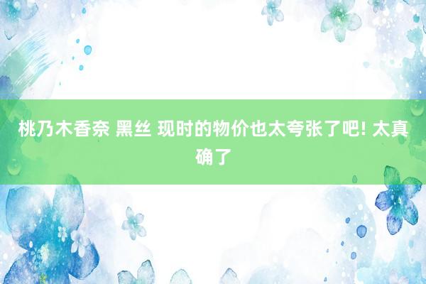 桃乃木香奈 黑丝 现时的物价也太夸张了吧! 太真确了