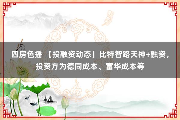 四房色播 【投融资动态】比特智路天神+融资，投资方为德同成本、富华成本等