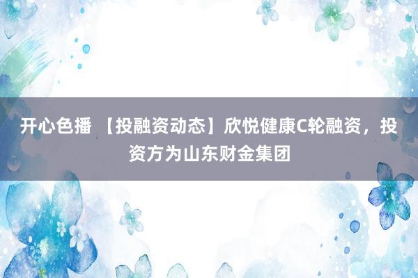 开心色播 【投融资动态】欣悦健康C轮融资，投资方为山东财金集团