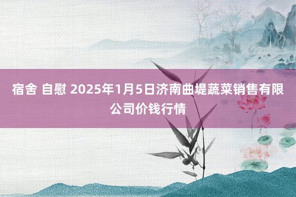 宿舍 自慰 2025年1月5日济南曲堤蔬菜销售有限公司价钱行情