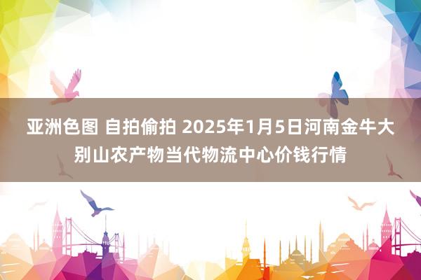 亚洲色图 自拍偷拍 2025年1月5日河南金牛大别山农产物当代物流中心价钱行情