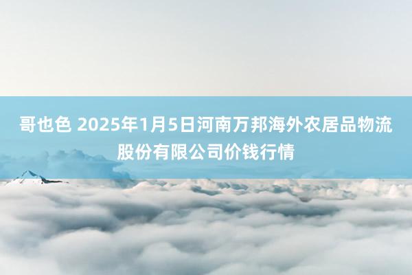 哥也色 2025年1月5日河南万邦海外农居品物流股份有限公司价钱行情