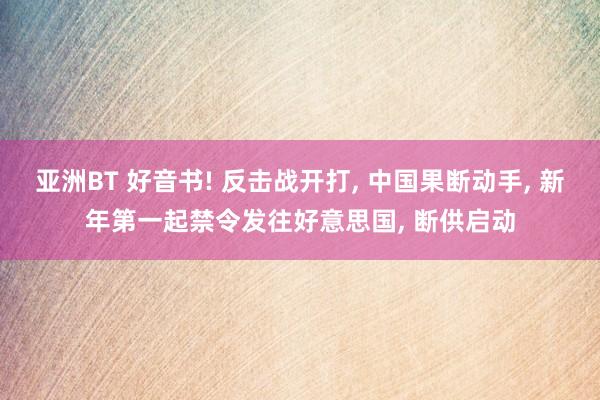 亚洲BT 好音书! 反击战开打， 中国果断动手， 新年第一起禁令发往好意思国， 断供启动