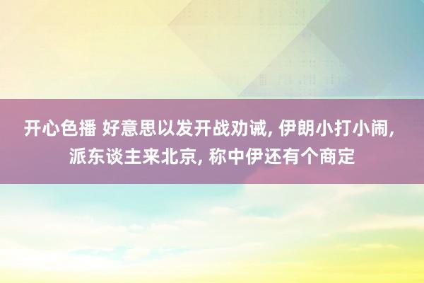 开心色播 好意思以发开战劝诫， 伊朗小打小闹， 派东谈主来北京， 称中伊还有个商定