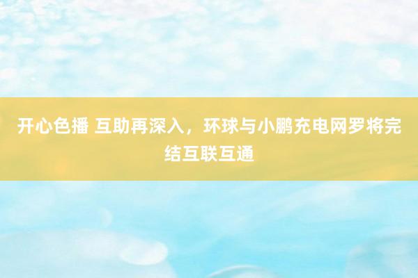 开心色播 互助再深入，环球与小鹏充电网罗将完结互联互通