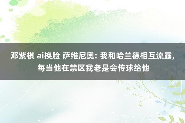 邓紫棋 ai换脸 萨维尼奥: 我和哈兰德相互流露， 每当他在禁区我老是会传球给他