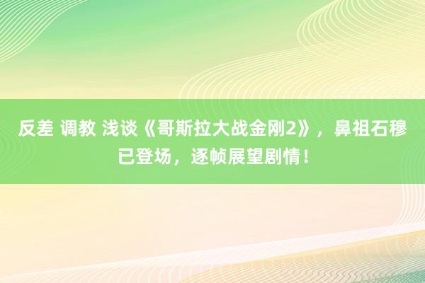 反差 调教 浅谈《哥斯拉大战金刚2》，鼻祖石穆已登场，逐帧展望剧情！