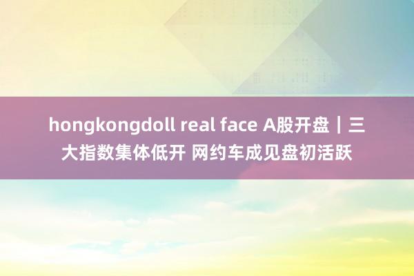 hongkongdoll real face A股开盘｜三大指数集体低开 网约车成见盘初活跃