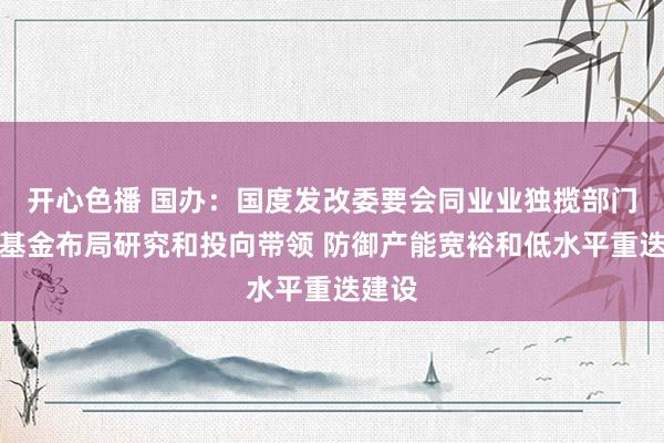 开心色播 国办：国度发改委要会同业业独揽部门加强基金布局研究和投向带领 防御产能宽裕和低水平重迭建设