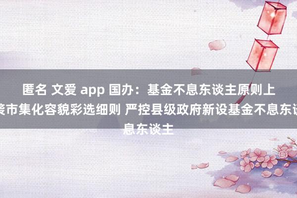 匿名 文爱 app 国办：基金不息东谈主原则上剿袭市集化容貌彩选细则 严控县级政府新设基金不息东谈主