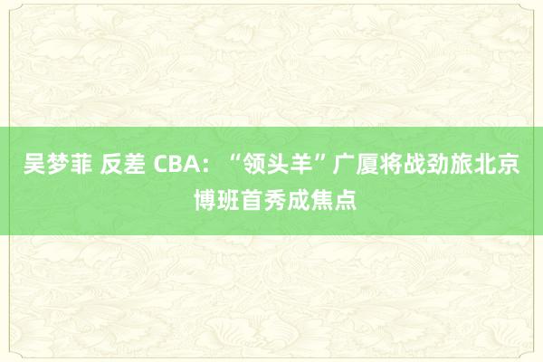 吴梦菲 反差 CBA：“领头羊”广厦将战劲旅北京 博班首秀成焦点