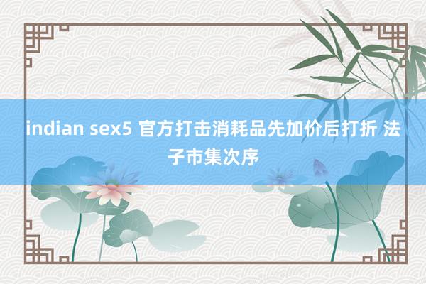 indian sex5 官方打击消耗品先加价后打折 法子市集次序