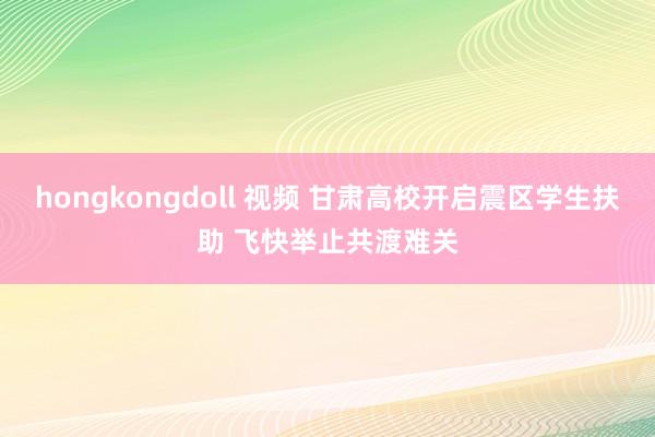 hongkongdoll 视频 甘肃高校开启震区学生扶助 飞快举止共渡难关