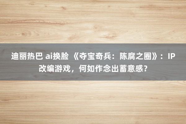 迪丽热巴 ai换脸 《夺宝奇兵：陈腐之圈》：IP改编游戏，何如作念出蓄意感？