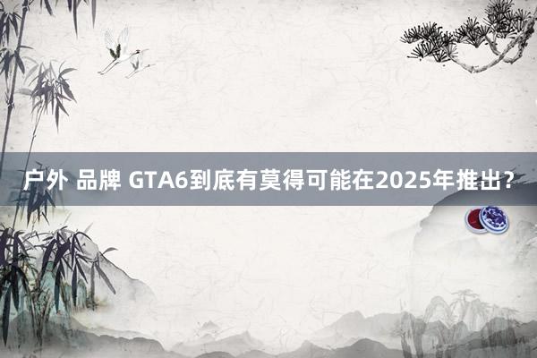 户外 品牌 GTA6到底有莫得可能在2025年推出？