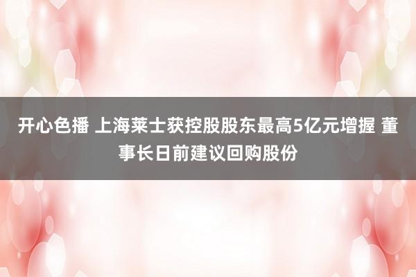 开心色播 上海莱士获控股股东最高5亿元增握 董事长日前建议回购股份