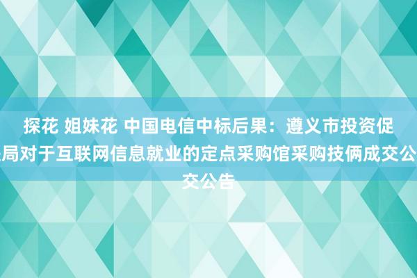 探花 姐妹花 中国电信中标后果：遵义市投资促进局对于互联网信息就业的定点采购馆采购技俩成交公告