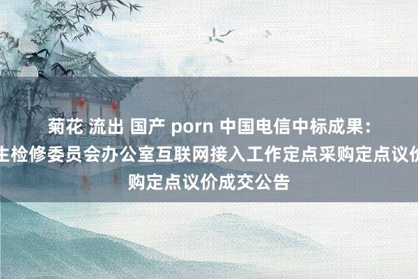 菊花 流出 国产 porn 中国电信中标成果：广州市招生检修委员会办公室互联网接入工作定点采购定点议价成交公告