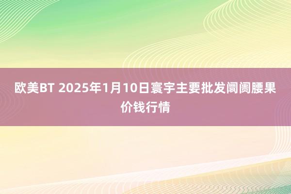 欧美BT 2025年1月10日寰宇主要批发阛阓腰果价钱行情