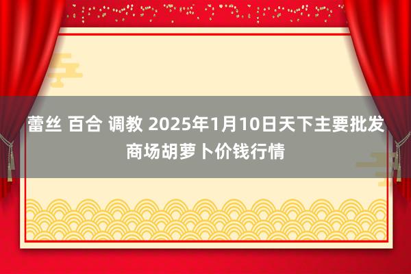 蕾丝 百合 调教 2025年1月10日天下主要批发商场胡萝卜价钱行情