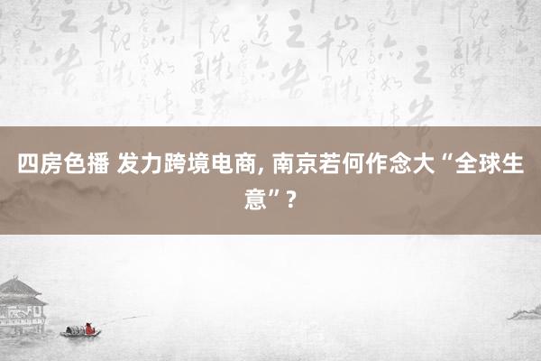 四房色播 发力跨境电商， 南京若何作念大“全球生意”?