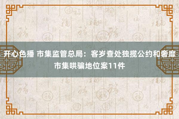 开心色播 市集监管总局：客岁查处独揽公约和奢靡市集哄骗地位案11件