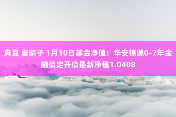 麻豆 夏晴子 1月10日基金净值：华安锦源0-7年金融债定开债最新净值1.0408