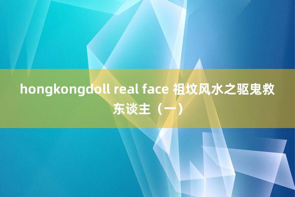 hongkongdoll real face 祖坟风水之驱鬼救东谈主（一）