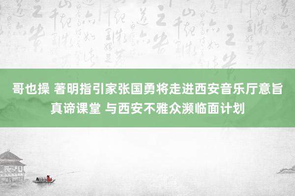 哥也操 著明指引家张国勇将走进西安音乐厅意旨真谛课堂 与西安不雅众濒临面计划