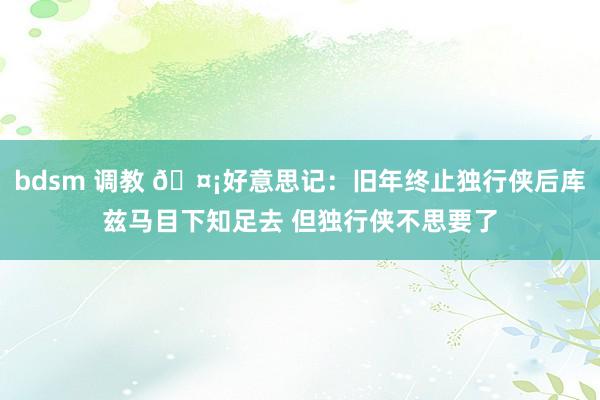 bdsm 调教 🤡好意思记：旧年终止独行侠后库兹马目下知足去 但独行侠不思要了