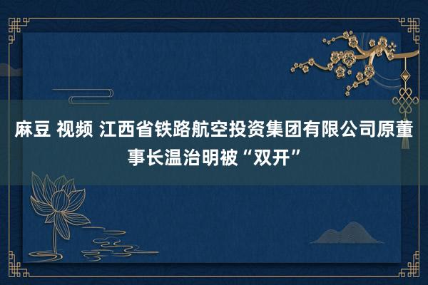 麻豆 视频 江西省铁路航空投资集团有限公司原董事长温治明被“双开”