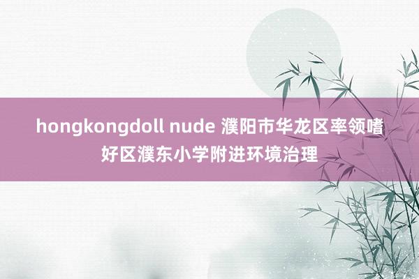 hongkongdoll nude 濮阳市华龙区率领嗜好区濮东小学附进环境治理