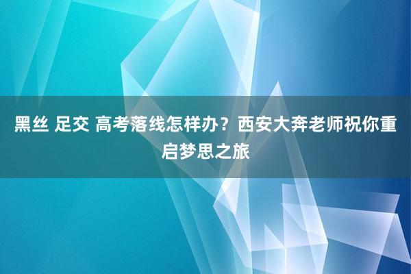 黑丝 足交 高考落线怎样办？西安大奔老师祝你重启梦思之旅