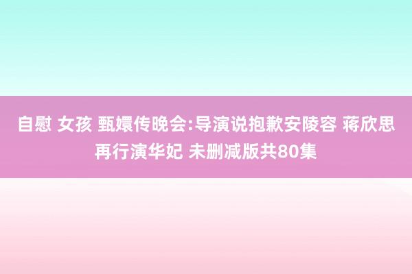 自慰 女孩 甄嬛传晚会:导演说抱歉安陵容 蒋欣思再行演华妃 未删减版共80集