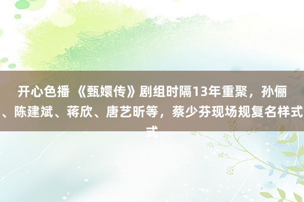 开心色播 《甄嬛传》剧组时隔13年重聚，孙俪、陈建斌、蒋欣、唐艺昕等，蔡少芬现场规复名样式