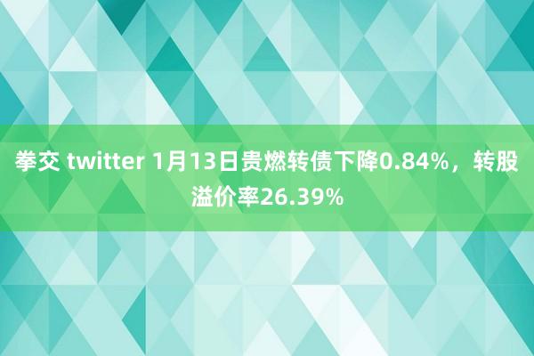 拳交 twitter 1月13日贵燃转债下降0.84%，转股溢价率26.39%