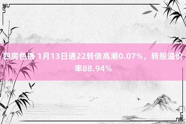 四房色播 1月13日通22转债高潮0.07%，转股溢价率88.94%