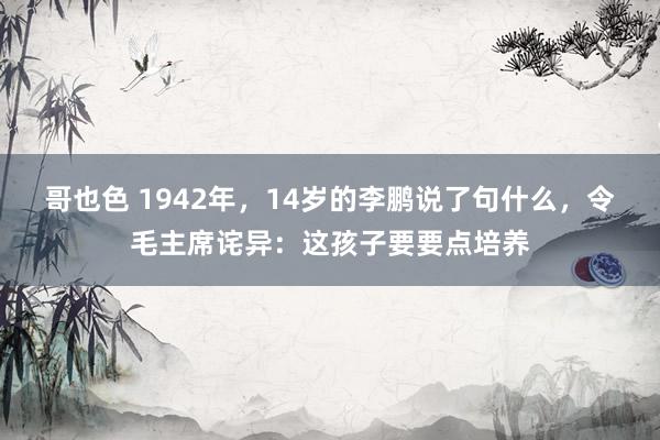 哥也色 1942年，14岁的李鹏说了句什么，令毛主席诧异：这孩子要要点培养