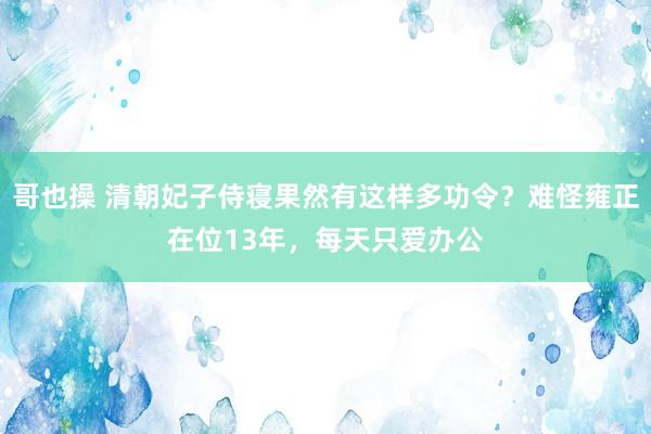 哥也操 清朝妃子侍寝果然有这样多功令？难怪雍正在位13年，每天只爱办公