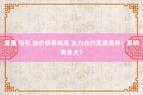 直播 勾引 油价倏得飙涨 主力合约荒废涨停！影响有多大？