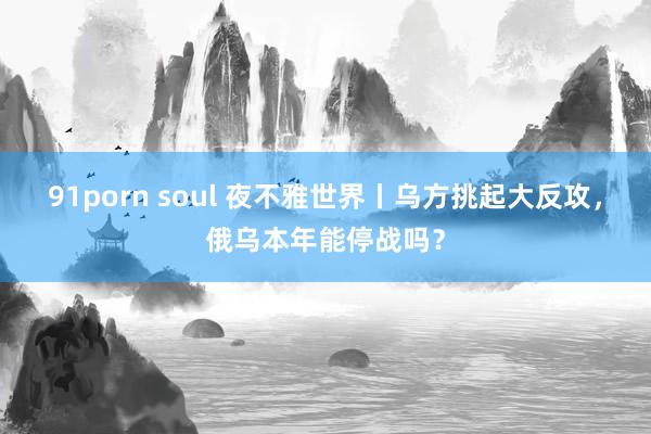 91porn soul 夜不雅世界丨乌方挑起大反攻，俄乌本年能停战吗？