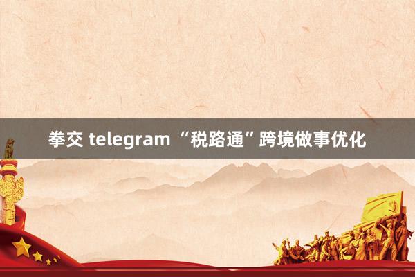 拳交 telegram “税路通”跨境做事优化