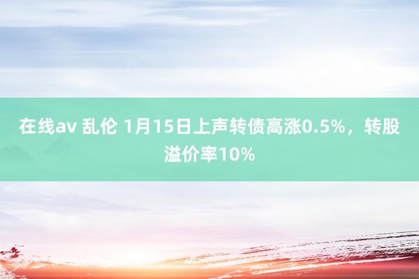 在线av 乱伦 1月15日上声转债高涨0.5%，转股溢价率10%