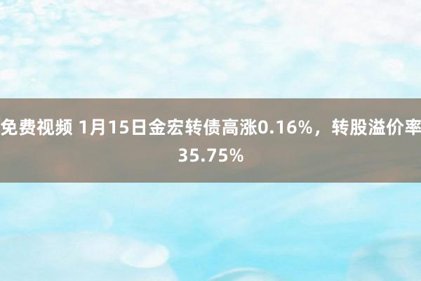 免费视频 1月15日金宏转债高涨0.16%，转股溢价率35.75%