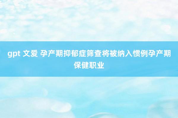 gpt 文爱 孕产期抑郁症筛查将被纳入惯例孕产期保健职业