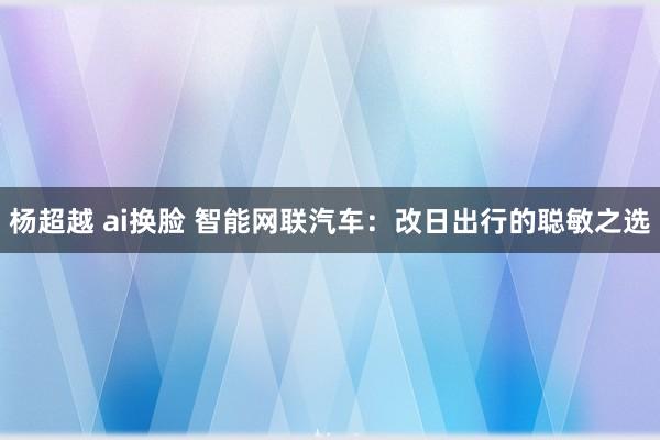 杨超越 ai换脸 智能网联汽车：改日出行的聪敏之选